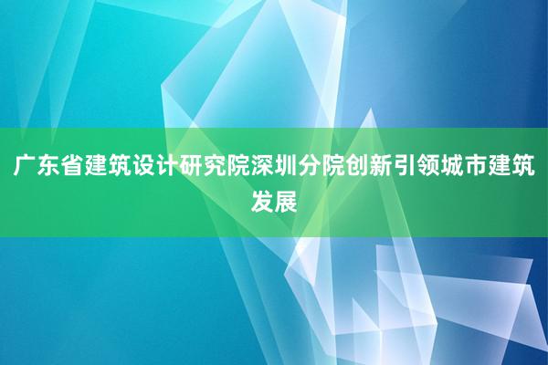 广东省建筑设计研究院深圳分院创新引领城市建筑发展