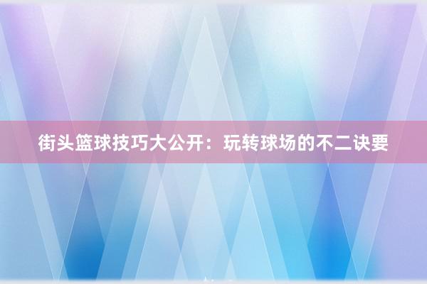 街头篮球技巧大公开：玩转球场的不二诀要