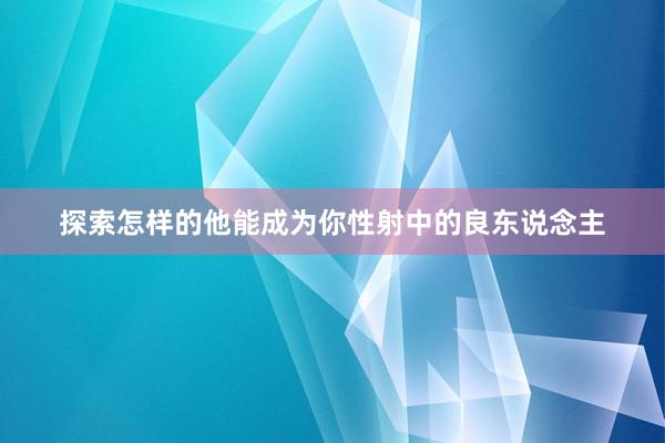 探索怎样的他能成为你性射中的良东说念主